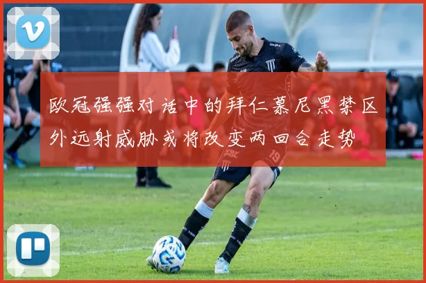 欧冠强强对话中的拜仁慕尼黑禁区外远射威胁或将改变两回合走势