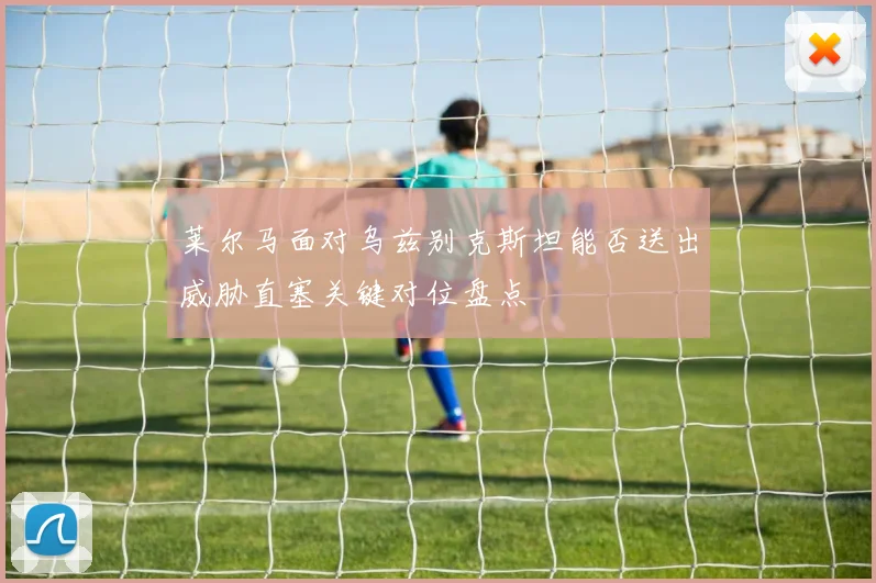 莱尔马面对乌兹别克斯坦能否送出威胁直塞关键对位盘点