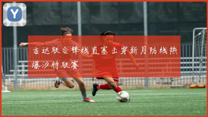 吉达联合锋线直塞击穿新月防线热爆沙特联赛