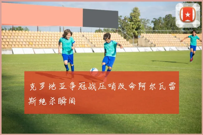克罗地亚争冠战压哨改命阿尔瓦雷斯绝杀瞬间