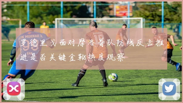 罗德里戈面对摩洛哥队防线反击推进是否关键金靴热度观察