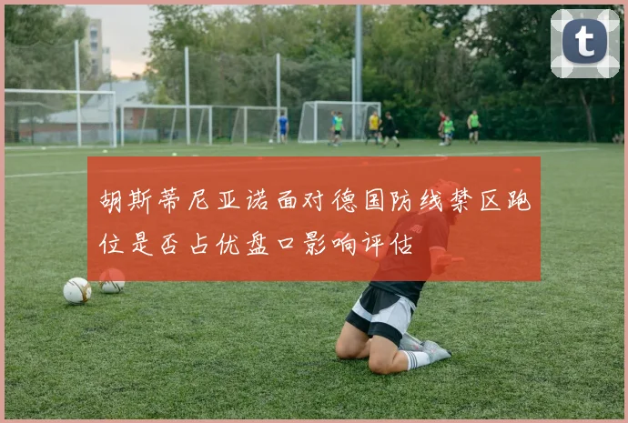 胡斯蒂尼亚诺面对德国防线禁区跑位是否占优盘口影响评估