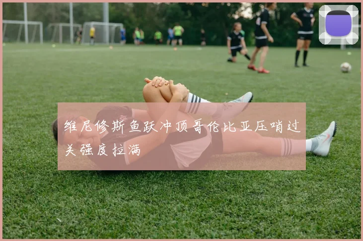 维尼修斯鱼跃冲顶哥伦比亚压哨过关强度拉满