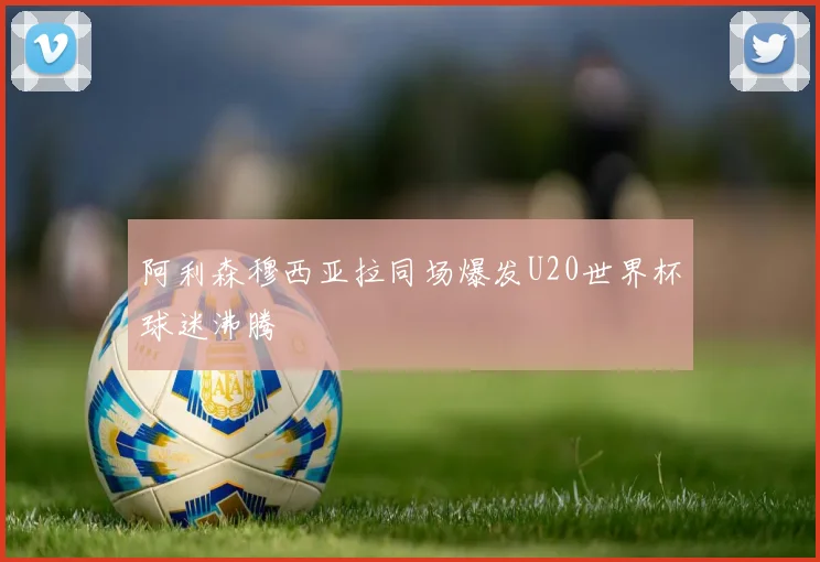 阿利森穆西亚拉同场爆发U20世界杯球迷沸腾