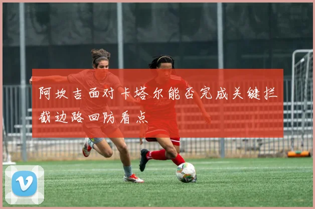 阿坎吉面对卡塔尔能否完成关键拦截边路回防看点
