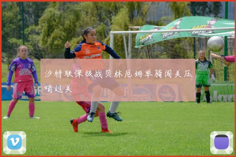 沙特联保级战贝林厄姆单骑闯关压哨过关