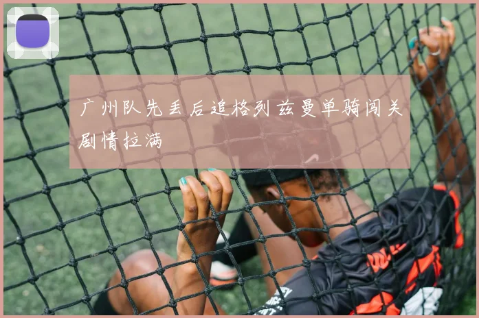 广州队先丢后追格列兹曼单骑闯关剧情拉满