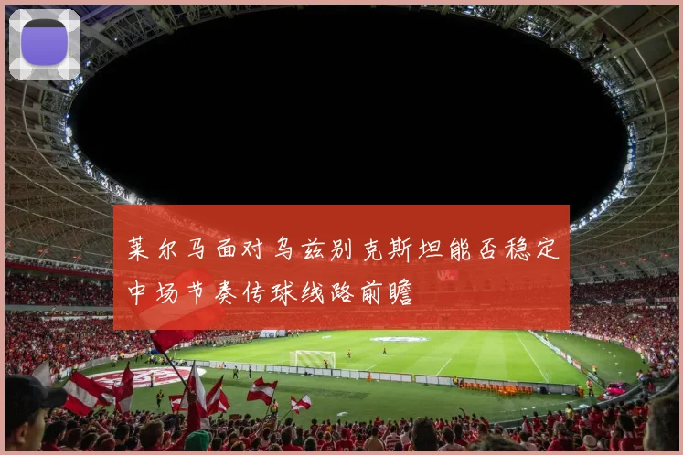 莱尔马面对乌兹别克斯坦能否稳定中场节奏传球线路前瞻
