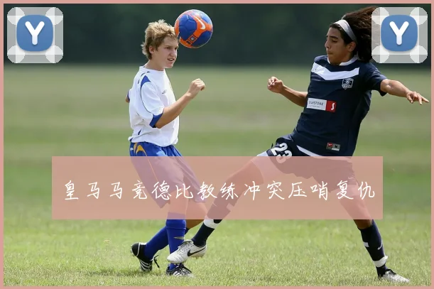 皇马马竞德比教练冲突压哨复仇