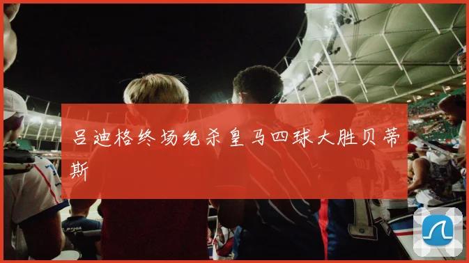 吕迪格终场绝杀皇马四球大胜贝蒂斯