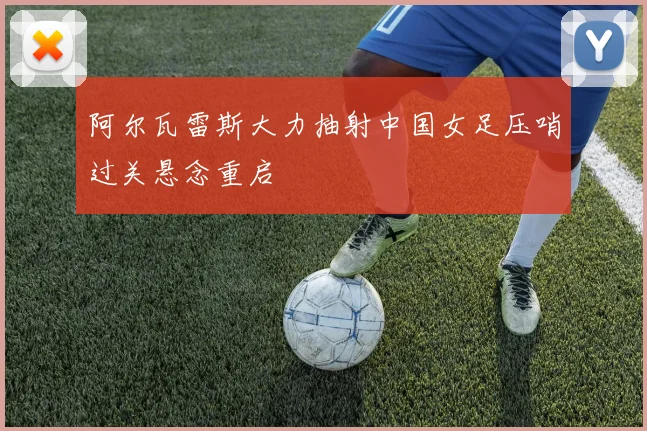 阿尔瓦雷斯大力抽射中国女足压哨过关悬念重启