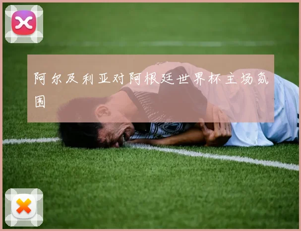 阿尔及利亚对阿根廷世界杯主场氛围