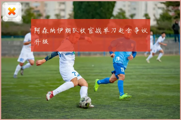 阿森纳伊朗队收官战单刀赴会争议升级
