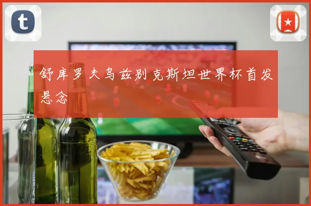 舒库罗夫乌兹别克斯坦世界杯首发悬念