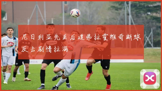 尼日利亚先丢后追弗拉霍维奇断球反击剧情拉满