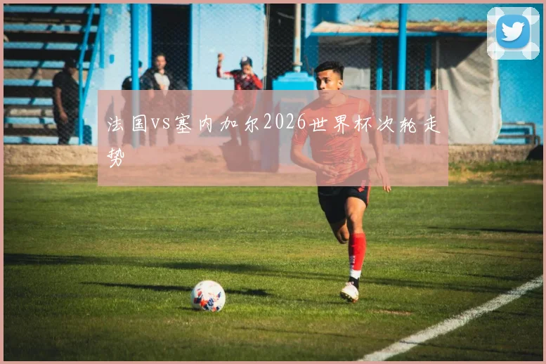 法国vs塞内加尔2026世界杯次轮走势