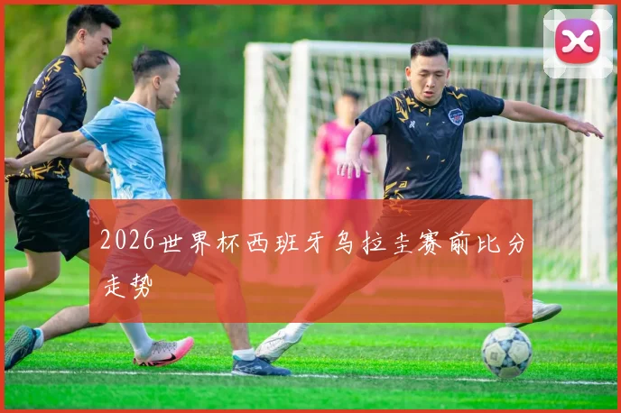 2026世界杯西班牙乌拉圭赛前比分走势
