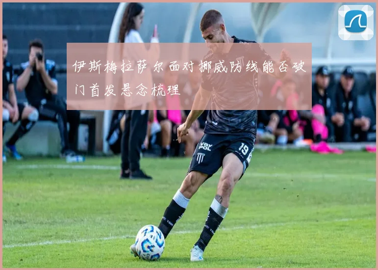 伊斯梅拉萨尔面对挪威防线能否破门首发悬念梳理