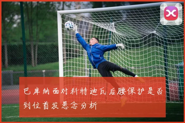 巴库纳面对科特迪瓦后腰保护是否到位首发悬念分析