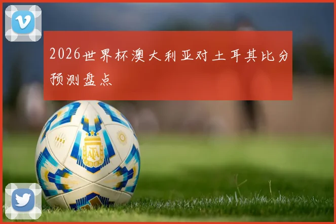 2026世界杯澳大利亚对土耳其比分预测盘点