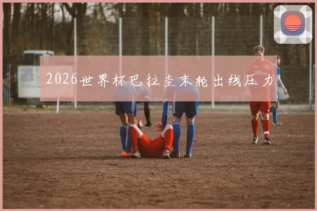 2026世界杯巴拉圭末轮出线压力