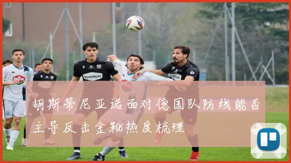 胡斯蒂尼亚诺面对德国队防线能否主导反击金靴热度梳理