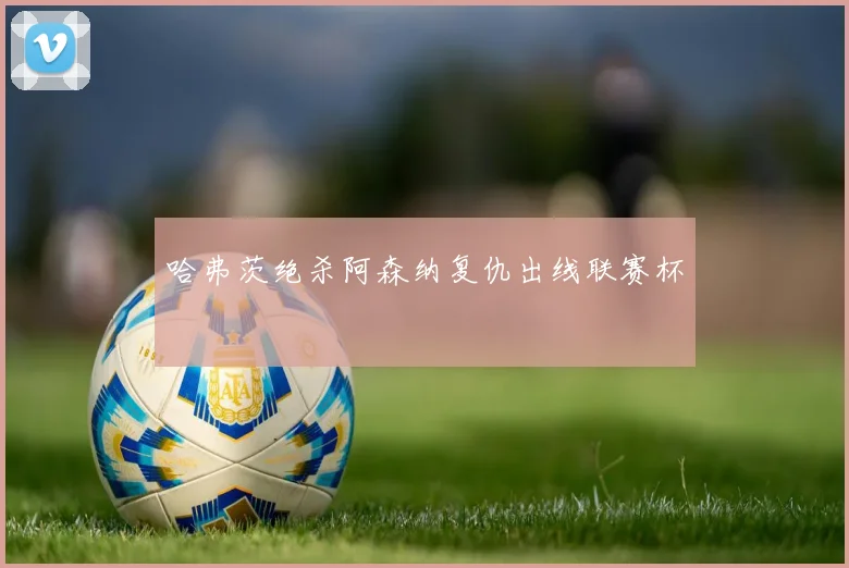 哈弗茨绝杀阿森纳复仇出线联赛杯
