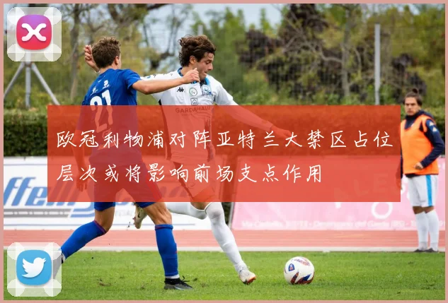 欧冠利物浦对阵亚特兰大禁区占位层次或将影响前场支点作用
