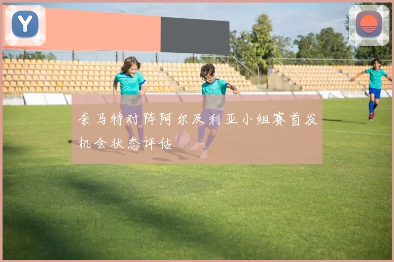 奈马特对阵阿尔及利亚小组赛首发机会状态评估