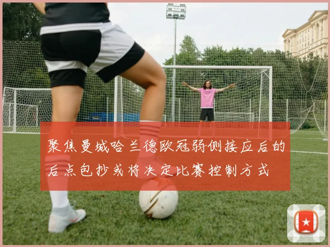 聚焦曼城哈兰德欧冠弱侧接应后的后点包抄或将决定比赛控制方式