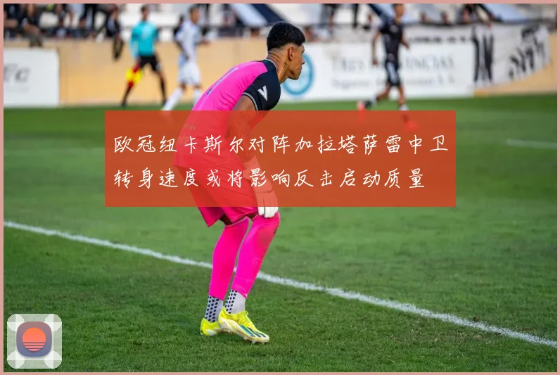 欧冠纽卡斯尔对阵加拉塔萨雷中卫转身速度或将影响反击启动质量