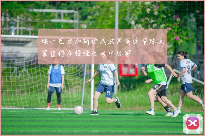 瑞士巴尔加斯迎战波黑高速带球决策值得在强强对话中观察
