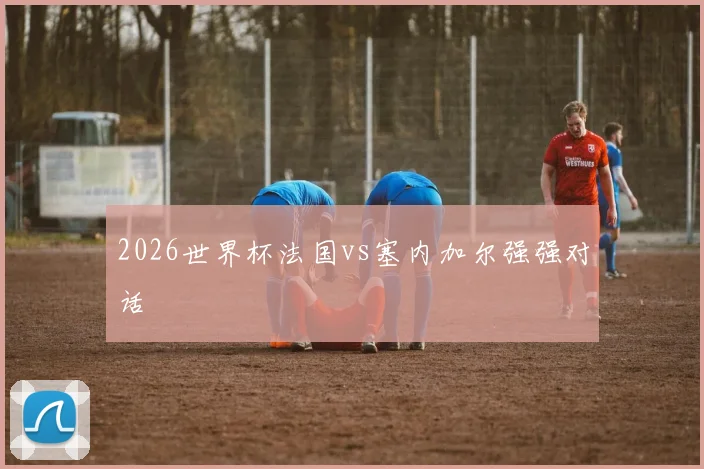 2026世界杯法国vs塞内加尔强强对话