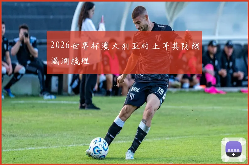 2026世界杯澳大利亚对土耳其防线漏洞梳理