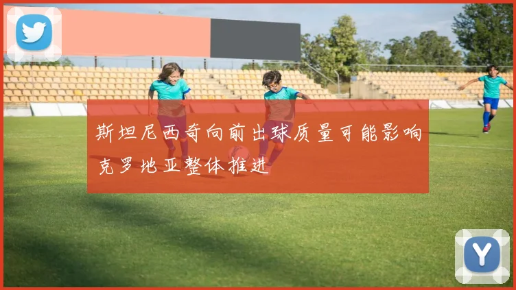斯坦尼西奇向前出球质量可能影响克罗地亚整体推进