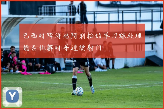 巴西对阵海地阿利松的单刀球处理能否化解对手连续射门
