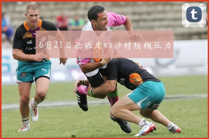 6月21日西班牙vs沙特防线压力