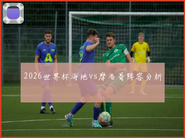2026世界杯海地vs摩洛哥阵容分析