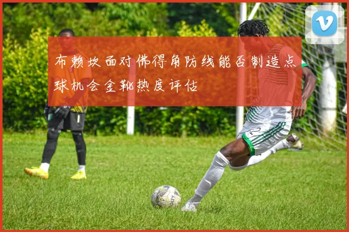 布赖坎面对佛得角防线能否制造点球机会金靴热度评估