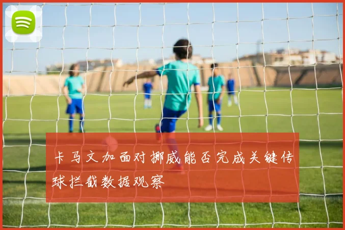 卡马文加面对挪威能否完成关键传球拦截数据观察