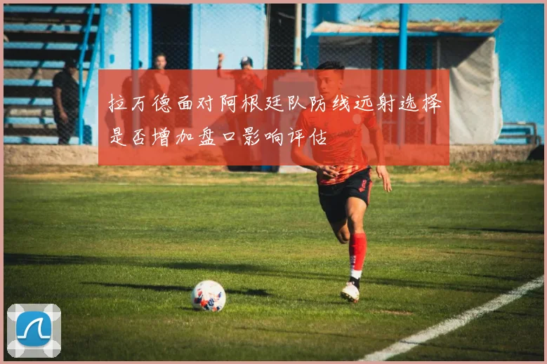 拉万德面对阿根廷队防线远射选择是否增加盘口影响评估