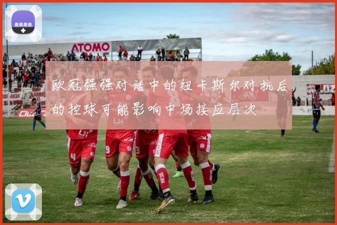 欧冠强强对话中的纽卡斯尔对抗后的控球可能影响中场接应层次
