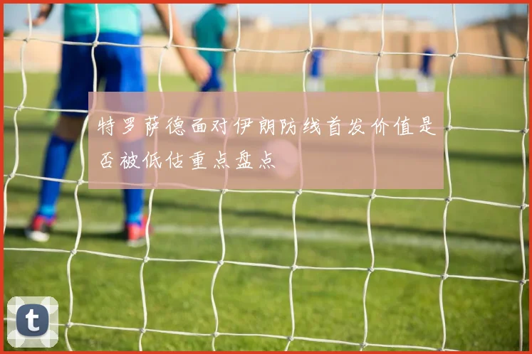 特罗萨德面对伊朗防线首发价值是否被低估重点盘点