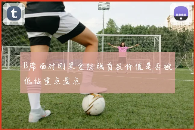 B席面对刚果金防线首发价值是否被低估重点盘点