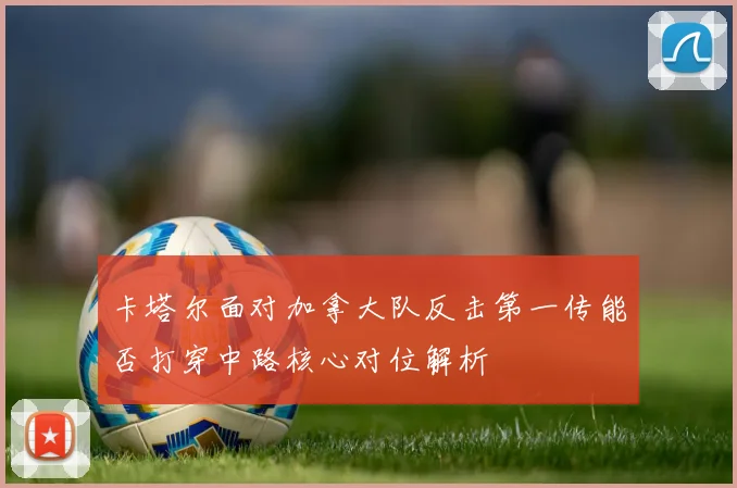卡塔尔面对加拿大队反击第一传能否打穿中路核心对位解析