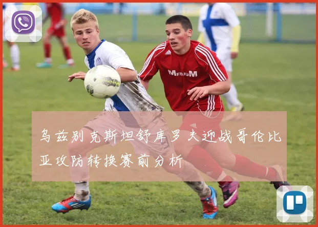 乌兹别克斯坦舒库罗夫迎战哥伦比亚攻防转换赛前分析