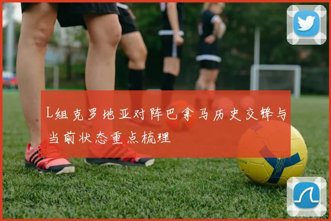 L组克罗地亚对阵巴拿马历史交锋与当前状态重点梳理