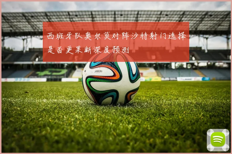 西班牙队奥尔莫对阵沙特射门选择是否更果断深度预测